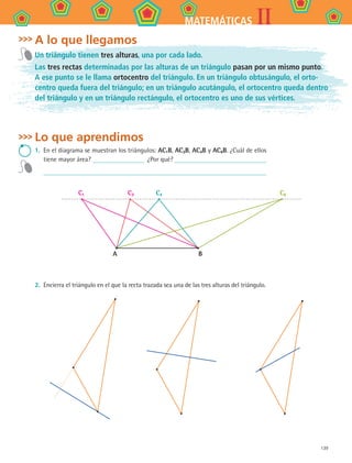 139
IIMATEMÁTICAS
A lo que llegamos
Un triángulo tienen tres alturas, una por cada lado.
Las tres rectas determinadas por las alturas de un triángulo pasan por un mismo punto.
A ese punto se le llama ortocentro del triángulo. En un triángulo obtusángulo, el orto-
centro queda fuera del triángulo; en un triángulo acutángulo, el ortocentro queda dentro
del triángulo y en un triángulo rectángulo, el ortocentro es uno de sus vértices.
Lo que aprendimos
1.	 En el diagrama se muestran los triángulos: AC1B, AC3B, AC4B y AC6B. ¿Cuál de ellos
tiene mayor área? ¿Por qué?
	
C1
A B
C3 C4 C6
2.	 Encierra el triángulo en el que la recta trazada sea una de las tres alturas del triángulo.
MAT2 B4 S26.indd 139 9/10/07 12:41:12 PM
 