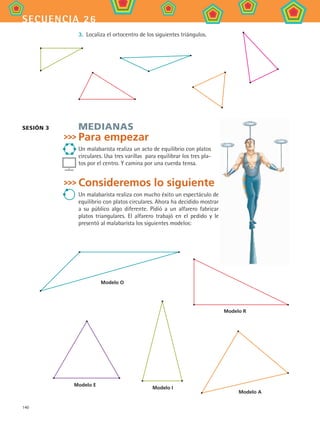 140
secuencia 26
3.	 Localiza el ortocentro de los siguientes triángulos.
Medianas
Para empezar
Un malabarista realiza un acto de equilibrio con platos
circulares. Usa tres varillas para equilibrar los tres pla-
tos por el centro. Y camina por una cuerda tensa.
Consideremos lo siguiente
Un malabarista realiza con mucho éxito un espectáculo de
equilibrio con platos circulares. Ahora ha decidido mostrar
a su público algo diferente. Pidió a un alfarero fabricar
platos triangulares. El alfarero trabajó en el pedido y le
presentó al malabarista los siguientes modelos:
Sesión 3
Modelo E
Modelo I
Modelo A
Modelo R
Modelo O
MAT2 B4 S26.indd 140 9/10/07 12:41:15 PM
 