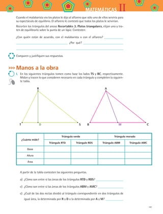 141
IIMATEMÁTICAS
Cuando el malabarista vio los platos le dijo al alfarero que sólo uno de ellos serviría para
su espectáculo de equilibrio. El alfarero le contestó que todos los platos le servirían.
Recorten los triángulos del anexo Recortables 3. Platos triangulares, elijan uno y tra-
ten de equilibrarlo sobre la punta de un lápiz. Contesten:
¿Con quién están de acuerdo, con el malabarista o con el alfarero?
¿Por qué?
Comparen y justifiquen sus respuestas.
Manos a la obra
I.	 En los siguientes triángulos tomen como base los lados TS y BC, respectivamente.
Midan y tracen lo que consideren necesario en cada triángulo y completen la siguien-
te tabla.
R
T D S
A
B M C
¿Cuánto mide?
Triángulo verde Triángulo morado
Triángulo RTD Triángulo RDS Triángulo ABM Triángulo AMC
Base
Altura
Área
A partir de la tabla contesten las siguientes preguntas.
a)	 ¿Cómo son entre sí las áreas de los triángulos RTD y RDS?
c)	 ¿Cómo son entre sí las áreas de los triángulos ABM y AMC?
c)	 ¿Cuál de las dos rectas dividió al triángulo correspondiente en dos triángulos de
igual área, la determinada por R y D o la determinada por A y M?
MAT2 B4 S26.indd 141 9/10/07 12:41:16 PM
 