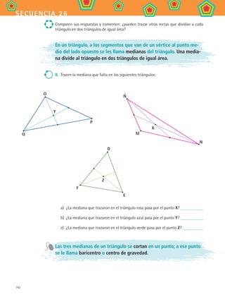 142
secuencia 26
Comparen sus respuestas y comenten: ¿pueden trazar otras rectas que dividan a cada
triángulo en dos triángulos de igual área?
En un triángulo, a los segmentos que van de un vértice al punto me-
dio del lado opuesto se les llama medianas del triángulo. Una media-
na divide al triángulo en dos triángulos de igual área.
II.	 Tracen la mediana que falta en los siguientes triángulos:
a)	 ¿La mediana que trazaron en el triángulo rosa pasa por el punto X?
b)	 ¿La mediana que trazaron en el triángulo azul pasa por el punto Y?
c)	 ¿La mediana que trazaron en el triángulo verde pasa por el punto Z?
Las tres medianas de un triángulo se cortan en un punto; a ese punto
se le llama baricentro o centro de gravedad.
Ñ
M
N
X
O
Y
Q
P
D
F
E
Z
MAT2 B4 S26.indd 142 9/10/07 12:41:17 PM
 