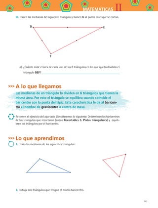 143
IIMATEMÁTICAS
III.	Tracen las medianas del siguiente triángulo y llamen G al punto en el que se cortan.
D
F
E
a)	 ¿Cuánto mide el área de cada uno de los 6 triángulos en los que quedó dividido el
triángulo DEF?
A lo que llegamos
Las medianas de un triángulo lo dividen en 6 triángulos que tienen la
misma área. Por esto el triángulo se equilibra cuando coincide el
baricentro con la punta del lápiz. Esta característica le da al baricen-
tro el nombre de gravicentro o centro de masa.
Retomen el ejercicio del apartado Consideremos lo siguiente. Determinen los baricentros
de los triángulos que recortaron (anexo Recortables 3. Platos triangulares) y equili-
bren los triángulos por el baricentro.
Lo que aprendimos
1.	 Traza las medianas de los siguientes triángulos:
2.	 Dibuja dos triángulos que tengan el mismo baricentro.
MAT2 B4 S26.indd 143 9/10/07 12:41:18 PM
 
