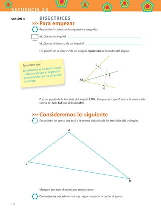 144
secuencia 26
Bisectrices
Para empezar
Respondan y comenten las siguientes preguntas:
a) ¿Qué es un ángulo?
b) ¿Qué es la bisectriz de un ángulo?
Los puntos de la bisectriz de un ángulo equidistan de los lados del ángulo.
M
N
L
P
P es un punto de la bisectriz del ángulo LMN. Comprueben que P esté a la misma dis-
tancia del lado LM que del lado MN.
Consideremos lo siguiente
Encuentren un punto que esté a la misma distancia de los tres lados del triángulo.
A
C
B
Marquen con rojo el punto que encontraron.
Comenten los procedimientos que siguieron para encontrar al punto.
Sesión 4
Recuerden que:
La distancia de un punto a una
recta se mide por el segmento
perpendicular que va del punto
a la recta.
MAT2 B4 S26.indd 144 9/10/07 12:41:18 PM
 