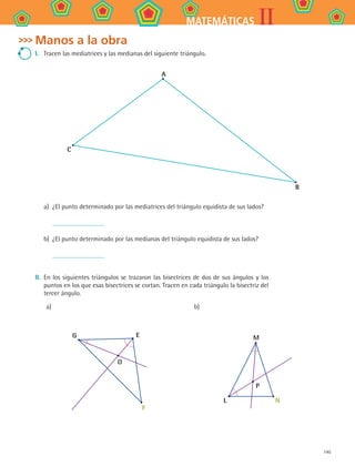 145
IIMATEMÁTICAS
Manos a la obra
I.	 Tracen las mediatrices y las medianas del siguiente triángulo.
A
C
B
a)	 ¿El punto determinado por las mediatrices del triángulo equidista de sus lados?
	
b)	 ¿El punto determinado por las medianas del triángulo equidista de sus lados?
	
II.	 En los siguientes triángulos se trazaron las bisectrices de dos de sus ángulos y los
puntos en los que esas bisectrices se cortan. Tracen en cada triángulo la bisectriz del
tercer ángulo.
a) b)
G E
F
O
M
L N
P
MAT2 B4 S26.indd 145 9/10/07 12:41:19 PM
 