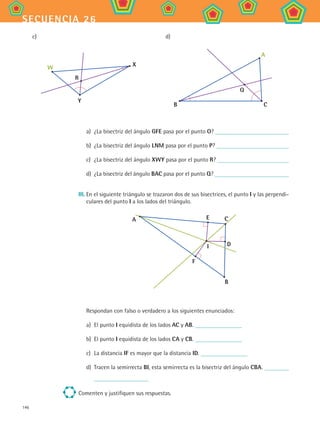 146
secuencia 26
c) d)
W X
Y
R
A
B C
Q
a)	 ¿La bisectriz del ángulo GFE pasa por el punto O?
b)	 ¿La bisectriz del ángulo LNM pasa por el punto P?
c)	 ¿La bisectriz del ángulo XWY pasa por el punto R?
d)	 ¿La bisectriz del ángulo BAC pasa por el punto Q?
III.	En el siguiente triángulo se trazaron dos de sus bisectrices, el punto I y las perpendi-
culares del punto I a los lados del triángulo.
A E C
D
F
B
I
Respondan con falso o verdadero a los siguientes enunciados:
a)	 El punto I equidista de los lados AC y AB.
b)	 El punto I equidista de los lados CA y CB.
c)	 La distancia IF es mayor que la distancia ID.
d)	 Tracen la semirrecta BI, esta semirrecta es la bisectriz del ángulo CBA.
Comenten y justifiquen sus respuestas.
MAT2 B4 S26.indd 146 9/10/07 12:41:20 PM
 
