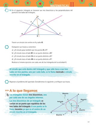 147
IIMATEMÁTICAS
IV.	En el siguiente triángulo se trazaron sus tres bisectrices y las perpendiculares del
punto I a los lados del triángulo.
A
E
C
D
B
F
I
Tracen un círculo con centro en I y radio IE.
Comparen sus trazos y comenten:
a)	 ¿El círculo pasa también por los puntos D y F?
b)	 ¿El círculo toca al lado BC en un punto distinto a D?
c)	 ¿El círculo toca al lado CA en un punto distinto a E?
d)	 ¿El círculo toca al lado AB en un punto distinto a F?
Realicen el mismo ejercicio con cada uno de los triángulos de la actividad II.
Al círculo que está dentro del triángulo y que sólo toca a sus tres
lados en tres puntos, uno por cada lado, se le llama incírculo o círculo
inscrito en el triángulo.
Regresen al problema del apartado Consideremos lo siguiente y verifiquen sus trazos.
A lo que llegamos
Los triángulos tienen tres bisectrices, una
por cada uno de sus ángulos internos.
Las tres bisectrices de un triángulo se
cortan en un punto que equidista de los
tres lados del triángulo. A ese punto se le
llama incentro ya que es el centro de un
círculo inscrito en el triángulo. B D C
E
A
F
Incírculo
Incentro
I
Bisectriz
Bisectriz
Bisectriz
MAT2 B4 S26.indd 147 9/10/07 12:41:21 PM
 
