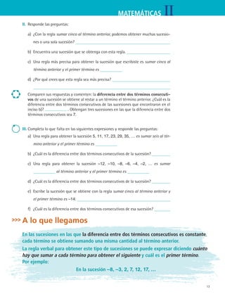 13
IIMATEMÁTICAS
II.	 Responde las preguntas:
a)	 ¿Con la regla sumar cinco al término anterior, podemos obtener muchas sucesio-
nes o una sola sucesión?
b)	 Encuentra una sucesión que se obtenga con esta regla.
c)	 Una regla más precisa para obtener la sucesión que escribiste es sumar cinco al
término anterior y el primer término es
d)	 ¿Por qué crees que esta regla sea más precisa? 	
Comparen sus respuestas y comenten: la diferencia entre dos términos consecuti-
vos de una sucesión se obtiene al restar a un término el término anterior. ¿Cuál es la
diferencia entre dos términos consecutivos de las sucesiones que encontraron en el
inciso b)? . Obtengan tres sucesiones en las que la diferencia entre dos
términos consecutivos sea 7.
III.	Completa lo que falta en las siguientes expresiones y responde las preguntas:
a)	 Una regla para obtener la sucesión 5, 11, 17, 23, 29, 35, … es sumar seis al tér-
mino anterior y el primer término es
b)	 ¿Cuál es la diferencia entre dos términos consecutivos de la sucesión?
c)	 Una regla para obtener la sucesión –12, –10, –8, –6, –4, –2, … es sumar
al término anterior y el primer término es
d)	 ¿Cuál es la diferencia entre dos términos consecutivos de la sucesión?
e)	 Escribe la sucesión que se obtiene con la regla sumar cinco al término anterior y
el primer término es –14:
f)	 ¿Cuál es la diferencia entre dos términos consecutivos de esa sucesión?
A lo que llegamos
En las sucesiones en las que la diferencia entre dos términos consecutivos es constante,
cada término se obtiene sumando una misma cantidad al término anterior.
La regla verbal para obtener este tipo de sucesiones se puede expresar diciendo cuánto
hay que sumar a cada término para obtener el siguiente y cuál es el primer término.
Por ejemplo:
En la sucesión –8, –3, 2, 7, 12, 17, …
MAT2 B3 S18.indd 13 9/10/07 3:36:42 PM
 