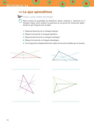 148
secuencia 26
Lo que aprendimos
Puntos y rectas notables del triángulo
Ahora conoces las propiedades de mediatrices, alturas, medianas y bisectrices en el
triángulo. Explica cómo cambian las posiciones de sus puntos de intersección depen-
diendo en qué triángulos sean trazados.
1.	 Dibuja las bisectrices de un triángulo isósceles.
2.	 Dibuja el incírculo de un triángulo equilátero.
3.	 Dibuja las bisectrices de un triángulo rectángulo.
4.	 Dibuja el incírculo de un triángulo obtusángulo.
5.	 En los siguientes triángulos determina cuáles son las rectas notables que se trazaron.
MAT2 B4 S26.indd 148 9/10/07 12:41:21 PM
 