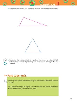 149
IIMATEMÁTICAS
6.	 En los siguientes triángulos traza todas sus rectas notables y remarca sus puntos notables.
7.	 Para conocer algunas aplicaciones de las propiedades de los puntos y las rectas notables de
los triángulos en la solución de problemas pueden ver el programa Puntos y rectas en el
triángulo.
Para saber más
Sobre los puntos y rectas notables del triángulo, consulta en las Bibliotecas Escolares
y de Aula:
Ruiz, Concepción y Sergio de Régules. “La recta de Euler” en Crónicas geométricas.
México: SEP/Santillana, Libros del Rincón, 2003.
MAT2 B4 S26.indd 149 9/10/07 12:41:21 PM
 