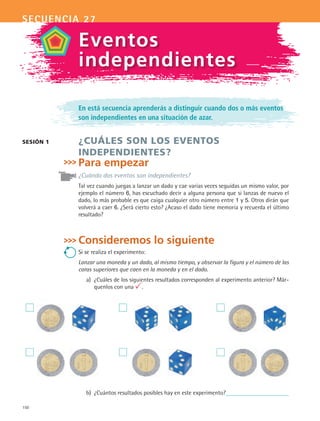 150
secuencia 27
En está secuencia aprenderás a distinguir cuando dos o más eventos
son independientes en una situación de azar.
¿CUÁLES SON LOS EVENTOS
INDEPENDIENTES?
Para empezar
¿Cuándo dos eventos son independientes?
Tal vez cuando juegas a lanzar un dado y cae varias veces seguidas un mismo valor, por
ejemplo el número 6, has escuchado decir a alguna persona que si lanzas de nuevo el
dado, lo más probable es que caiga cualquier otro número entre 1 y 5. Otros dirán que
volverá a caer 6. ¿Será cierto esto? ¿Acaso el dado tiene memoria y recuerda el último
resultado?
Consideremos lo siguiente
Si se realiza el experimento:
Lanzar una moneda y un dado, al mismo tiempo, y observar la figura y el número de las
caras superiores que caen en la moneda y en el dado.
a)	 ¿Cuáles de los siguientes resultados corresponden al experimento anterior? Már-
quenlos con una .
sesión 1
Eventos
independientes
b)	 ¿Cuántos resultados posibles hay en este experimento?
MAT2 B4 S27.indd 150 9/10/07 12:41:45 PM
 