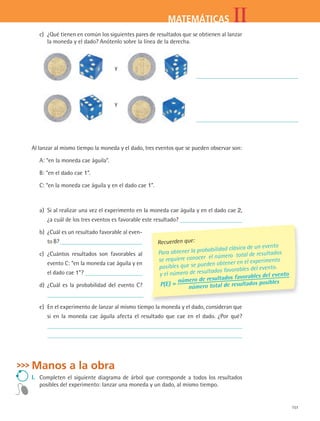 151
IIMATEMÁTICAS
c)	 ¿Qué tienen en común los siguientes pares de resultados que se obtienen al lanzar
la moneda y el dado? Anótenlo sobre la línea de la derecha.
			
y
		
			
y
		
Al lanzar al mismo tiempo la moneda y el dado, tres eventos que se pueden observar son:
A: “en la moneda cae águila”.
B: “en el dado cae 1”.
C: “en la moneda cae águila y en el dado cae 1”.
a)	 Si al realizar una vez el experimento en la moneda cae águila y en el dado cae 2,
¿a cuál de los tres eventos es favorable este resultado?
b)	 ¿Cuál es un resultado favorable al even-
to B?
c)	 ¿Cuántos resultados son favorables al
evento C: “en la moneda cae águila y en
el dado cae 1”?
d)	 ¿Cuál es la probabilidad del evento C?
e)	 En el experimento de lanzar al mismo tiempo la moneda y el dado, consideran que
si en la moneda cae águila afecta el resultado que cae en el dado. ¿Por qué?
Manos a la obra
I.	 Completen el siguiente diagrama de árbol que corresponde a todos los resultados
posibles del experimento: lanzar una moneda y un dado, al mismo tiempo.
Recuerden que:
Para obtener la probabilidad clásica de un evento
se requiere conocer el número total de resultados
posibles que se pueden obtener en el experimento
y el número de resultados favorables del evento.
P(E) = número de resultados favorables del evento
número total de resultados posibles
MAT2 B4 S27.indd 151 9/10/07 12:41:49 PM
 