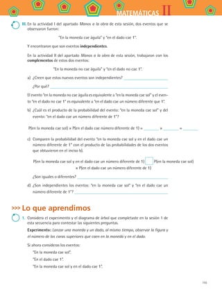 155
IIMATEMÁTICAS
III.	En la actividad I del apartado Manos a la obra de esta sesión, dos eventos que se
observaron fueron:
“En la moneda cae águila” y “en el dado cae 1”.
Y encontraron que son eventos independientes.
En la actividad II del apartado Manos a la obra de esta sesión, trabajaron con los
complementos de estos dos eventos:
“En la moneda no cae águila” y “en el dado no cae 1”.
a)	 ¿Creen que estos nuevos eventos son independientes?
¿Por qué?
El evento “en la moneda no cae águila es equivalente a “en la moneda cae sol” y el even-
to “en el dado no cae 1” es equivalente a “en el dado cae un número diferente que 1”.
b)	 ¿Cuál es el producto de la probabilidad del evento: “en la moneda cae sol” y del
evento: “en el dado cae un número diferente de 1”?
P(en la moneda cae sol) × P(en el dado cae número diferente de 1) = × =
c)	 Comparen la probabilidad del evento “en la moneda cae sol y en el dado cae un
número diferente de 1” con el producto de las probabilidades de los dos eventos
que obtuvieron en el inciso b).
P(en la moneda cae sol y en el dado cae un número diferente de 1) P(en la moneda cae sol)
× P(en el dado cae un número diferente de 1)
¿Son iguales o diferentes?
d)	 ¿Son independientes los eventos: “en la moneda cae sol” y “en el dado cae un
número diferente de 1”?
Lo que aprendimos
1.	 Considera el experimento y el diagrama de árbol que completaste en la sesión 1 de
esta secuencia para contestar las siguientes preguntas.
Experimento: Lanzar una moneda y un dado, al mismo tiempo, observar la figura y
el número de las caras superiores que caen en la moneda y en el dado.
Si ahora consideras los eventos:
“En la moneda cae sol”.
“En el dado cae 1”.
“En la moneda cae sol y en el dado cae 1”.
MAT2 B4 S27.indd 155 9/10/07 12:41:52 PM
 