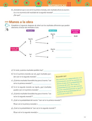 157
IIMATEMÁTICAS
b)	 ¿Consideran que si cae sol en la primera moneda, este resultado afecta la ocurren-
cia o no ocurrencia del resultado de la segunda moneda?
¿Por qué?
Manos a la obra
I.	 Completen el siguiente diagrama de árbol con los resultados diferentes que pueden
obtenerse al lanzar dos monedas al aire.
a)	 En total, ¿cuántos resultados posibles hay?
b)	 Si en la primera moneda cae sol, ¿qué resultados pue-
den caer en la segunda moneda?
c)	 ¿Cuántos resultados favorables hay para el evento: “cae
sol en la primera moneda”?
d)	 Si en la segunda moneda cae águila, ¿qué resultados
pueden caer en la primera moneda?
e)	 ¿Cuántos resultados favorables hay para el evento: “cae
sol en la segunda moneda”?
f)	 ¿Cuál es la probabilidad del evento: “caer sol en la primera moneda”?
P(caer sol en la primera moneda) =
g)	 ¿Cuál es la probabilidad de “caer sol en la segunda moneda”?
P(caer sol en la segunda moneda) =
Águila
A
1
2
Sol
S
Lanzar dos
monedas
Águila
A
1
2
Águila
A
(A,A)
Moneda 1	 Moneda 2 Resultados
posibles
Recuerden que:
Dos eventos son independientes si la
ocurrencia de uno de los eventos no
afecta al valor de la probabilidad de
ocurrencia del otro. Por lo que la
probabilidad de que los dos eventos
ocurran simultáneamente es igual al
producto de la probabilidad de un
evento por la del otro.
MAT2 B4 S27.indd 157 9/10/07 12:41:53 PM
 