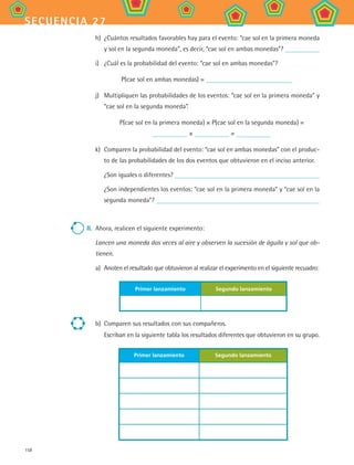 158
secuencia 27
h)	 ¿Cuántos resultados favorables hay para el evento: “cae sol en la primera moneda
y sol en la segunda moneda”, es decir, “cae sol en ambas monedas”?
i)	 ¿Cuál es la probabilidad del evento: “cae sol en ambas monedas”?
P(cae sol en ambas monedas) =
j)	 Multipliquen las probabilidades de los eventos: “cae sol en la primera moneda” y
“cae sol en la segunda moneda”.
P(cae sol en la primera moneda) × P(cae sol en la segunda moneda) =
× =
k)	 Comparen la probabilidad del evento: “cae sol en ambas monedas” con el produc-
to de las probabilidades de los dos eventos que obtuvieron en el inciso anterior.
¿Son iguales o diferentes?
¿Son independientes los eventos: “cae sol en la primera moneda” y “cae sol en la
segunda moneda”?
II.	 Ahora, realicen el siguiente experimento:
Lancen una moneda dos veces al aire y observen la sucesión de águila y sol que ob-
tienen.
a)	 Anoten el resultado que obtuvieron al realizar el experimento en el siguiente recuadro:
Primer lanzamiento Segundo lanzamiento
b)	 Comparen sus resultados con sus compañeros.
Escriban en la siguiente tabla los resultados diferentes que obtuvieron en su grupo.
Primer lanzamiento Segundo lanzamiento
MAT2 B4 S27.indd 158 9/10/07 12:41:54 PM
 