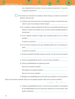 160
secuencia 27
¿Son independientes los eventos: “cae sol en el primer lanzamiento” y “cae sol en
el segundo lanzamiento”?
III.	Se lanzan tres monedas (no trucadas) al mismo tiempo y se observa la sucesión de
águilas y soles que caen.
a)	 ¿Cuántas veces tienes que lanzar una moneda para realizar un experimento equi-
valente a lanzar tres monedas al mismo tiempo?
b)	 En tu cuaderno, elabora el diagrama de árbol con los resultados diferentes que se
obtienen al lanzar tres monedas al aire. ¿En total, cuántos resultados posibles di-
ferentes hay?
c)	 Si en la segunda moneda cae águila, ¿qué resultados pueden caer en la tercera
moneda?
¿Y cuáles en la primera?
d)	 Si en la tercera moneda cae sol, ¿qué resultados pueden caer en la segunda mo-
neda?
¿Y cuáles en la primera?
e)	 ¿Cuántos resultados favorables hay para el evento: “cae sol en las tres monedas”?
f)	 ¿Cuál es la probabilidad del evento: “cae sol en las tres monedas”?
g)	 Calcula la probabilidad de los siguientes eventos:
P(cae sol en la primera moneda) =
P(cae águila en la segunda moneda) =
P(cae sol en la tercera moneda) =
h)	 Multiplica las probabilidades de los 3 eventos que calculaste en el inciso anterior.
P(cae sol en la primera moneda) × P(cae sol en la segunda moneda) × P(cae sol en la tercera moneda) =
	 × × =
i)	 Compara la probabilidad del evento: “cae sol en las tres monedas” con el producto
de las probabilidades de los tres eventos que obtuviste en el inciso anterior. ¿Son
iguales o diferentes?
MAT2 B4 S27.indd 160 9/10/07 12:41:55 PM
 