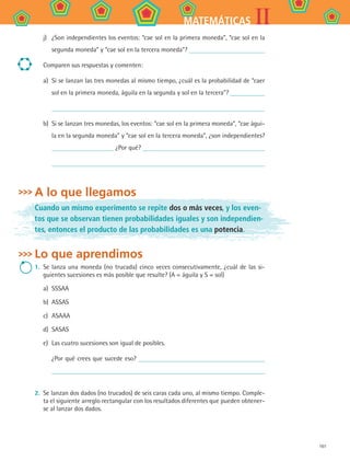 161
IIMATEMÁTICAS
j)	 ¿Son independientes los eventos: “cae sol en la primera moneda”, “cae sol en la
segunda moneda” y “cae sol en la tercera moneda”?
Comparen sus respuestas y comenten:
a)	 Si se lanzan las tres monedas al mismo tiempo, ¿cuál es la probabilidad de “caer
sol en la primera moneda, águila en la segunda y sol en la tercera”?
b)	 Si se lanzan tres monedas, los eventos: “cae sol en la primera moneda”, “cae águi-
la en la segunda moneda” y “cae sol en la tercera moneda”, ¿son independientes?
¿Por qué?
A lo que llegamos
Cuando un mismo experimento se repite dos o más veces, y los even-
tos que se observan tienen probabilidades iguales y son independien-
tes, entonces el producto de las probabilidades es una potencia.
Lo que aprendimos
1.	 Se lanza una moneda (no trucada) cinco veces consecutivamente, ¿cuál de las si-
guientes sucesiones es más posible que resulte? (A = águila y S = sol)
a)	 SSSAA
b)	 ASSAS
c)	 ASAAA
d)	 SASAS
e)	 Las cuatro sucesiones son igual de posibles.
¿Por qué crees que sucede eso?
2.	 Se lanzan dos dados (no trucados) de seis caras cada uno, al mismo tiempo. Comple-
ta el siguiente arreglo rectangular con los resultados diferentes que pueden obtener-
se al lanzar dos dados.
MAT2 B4 S27.indd 161 9/10/07 12:41:56 PM
 