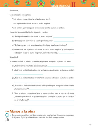 163
IIMATEMÁTICAS
Situación A
Si se consideran los eventos:
“En la primera extracción al azar la pluma no pinta”.
“En la segunda extracción al azar la pluma no pinta”.
“En la primera y en la segunda extracción al azar las plumas no pintan”.
Encuentra la probabilidad de los siguientes eventos.
a)	 “En la primera extracción al azar la pluma no pinta”.
b)	 “En la segunda extracción al azar la pluma no pinta”.
c)	 “En la primera y en la segunda extracción al azar las plumas no pintan”.
d)	 Los eventos: “en la primera extracción al azar la pluma no pinta” y “en la segunda
extracción al azar la pluma no pinta”, ¿son independientes?
Situación B
Si ahora al realizar la primera extracción, el profesor no regresa la pluma a la bolsa.
e)	 ¿Cuáles son los resultados posibles que hay?
f)	 ¿Cuál es la probabilidad del evento “en la primera extracción la pluma no pinta”?
g)	 ¿Cuál es la probabilidad del evento “en la segunda extracción la pluma no pinta”?
h)	 ¿Y cuál es la probabilidad del evento “en la primera y en la segunda extracción las
plumas no pintan”?
i)	 Si en la primera extracción al azar, la pluma no pinta y no se regresa a la bolsa,
¿afecta la probabilidad de que en la segunda extracción la pluma que se saque ya
no sirva? ¿Por qué?
Manos a la obra
I.	 En su cuaderno, elaboren el diagrama de árbol para la situación A, como muestra en
la siguiente figura, y utilicenlo para contestar las siguientes preguntas.
MAT2 B4 S27.indd 163 9/10/07 12:41:57 PM
 