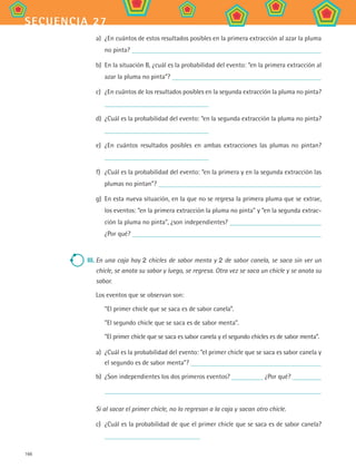 166
secuencia 27
a)	 ¿En cuántos de estos resultados posibles en la primera extracción al azar la pluma
no pinta?
b)	 En la situación B, ¿cuál es la probabilidad del evento: “en la primera extracción al
azar la pluma no pinta”?
c)	 ¿En cuántos de los resultados posibles en la segunda extracción la pluma no pinta?
d)	 ¿Cuál es la probabilidad del evento: “en la segunda extracción la pluma no pinta?
e)	 ¿En cuántos resultados posibles en ambas extracciones las plumas no pintan?
f)	 ¿Cuál es la probabilidad del evento: “en la primera y en la segunda extracción las
plumas no pintan”?
g)	 En esta nueva situación, en la que no se regresa la primera pluma que se extrae,
los eventos: “en la primera extracción la pluma no pinta” y “en la segunda extrac-
ción la pluma no pinta”, ¿son independientes?
¿Por qué?
III.	En una caja hay 2 chicles de sabor menta y 2 de sabor canela, se saca sin ver un
chicle, se anota su sabor y luego, se regresa. Otra vez se saca un chicle y se anota su
sabor.
Los eventos que se observan son:
“El primer chicle que se saca es de sabor canela”.
”El segundo chicle que se saca es de sabor menta”.
”El primer chicle que se saca es sabor canela y el segundo chicles es de sabor menta”.
a)	 ¿Cuál es la probabilidad del evento: “el primer chicle que se saca es sabor canela y
el segundo es de sabor menta”?
b)	 ¿Son independientes los dos primeros eventos? ¿Por qué?
Si al sacar el primer chicle, no lo regresan a la caja y sacan otro chicle.
c)	 ¿Cuál es la probabilidad de que el primer chicle que se saca es de sabor canela?
MAT2 B4 S27.indd 166 9/10/07 12:41:58 PM
 