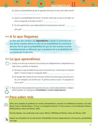 167
IIMATEMÁTICAS
d)	 ¿Cuál es la probabilidad de que el segundo chicle que se saca es de sabor menta?
e)	 ¿Cuál es la probabilidad del evento: “el primer chicle que se saca es de sabor ca-
nela y el segundo es de sabor menta”?
f)	 En este experimento, ¿son independientes los dos primeros eventos?
¿Por qué?
A lo que llegamos
Se dice que dos eventos son dependientes cuando la ocurrencia de
uno de los eventos afecta el valor de la probabilidad de ocurrencia
del otro. Por lo que, la probabilidad de que los dos eventos ocurran
simultáneamente es diferente que el producto de la probabilidad de
un evento por la del otro.
Lo que aprendimos
1.	 Escribe en la línea de la derecha si los eventos son independientes o dependientes en
cada inciso, y justifica tu respuesta.
a)	 Se lanzan un par de dados de seis caras. Los eventos son: “número par en el primer
dado” y “número impar en el segundo dado”.
b)	 Se escogen dos canicas de una urna que contiene 5 canicas rojas y 5 canicas azu-
les, con reemplazo. Los eventos son: “la primera canica es roja” y “la segunda ca-
nica es azul”.
2.	 Para conocer más ejemplos de situaciones de azar y eventos dependientes e indepen-
dientes pueden ver el programa Probabilidad y eventos independientes.
Para saber más
Sobre otros ejemplos de problemas de eventos independientes, consulta en las Bibliotecas Escolares y de Aula:
Bosch, Carlos y Claudia Gómez. “El azar y el triángulo de Pascal” en Una ventana a la incertidumbre. México:
SEP/Santillana, Libros del Rincón, 2003.
Post Kij, Kjardan. Esa condenada mala suerte. México: SEP/Editorial Motino, Libros del Rincón, 2001.
Explora las actividades de los interactivos Probabilidad. Eventos independientes y Frecuencia y probabilidad
con Logo.
MAT2 B4 S27.indd 167 9/10/07 12:41:59 PM
 