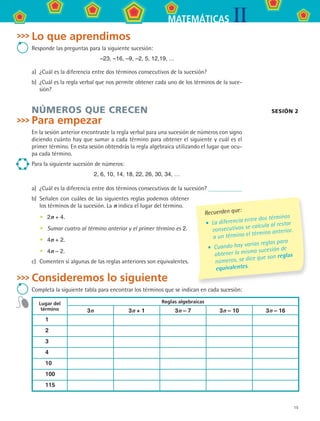 15
IIMATEMÁTICAS
Lo que aprendimos
Responde las preguntas para la siguiente sucesión:
–23, –16, –9, –2, 5, 12,19, ...
a)	 ¿Cuál es la diferencia entre dos términos consecutivos de la sucesión?
b)	 ¿Cuál es la regla verbal que nos permite obtener cada uno de los términos de la suce-
sión?
NÚMEROS QUE CRECEN
Para empezar
En la sesión anterior encontraste la regla verbal para una sucesión de números con signo
diciendo cuánto hay que sumar a cada término para obtener el siguiente y cuál es el
primer término. En esta sesión obtendrás la regla algebraica utilizando el lugar que ocu-
pa cada término.
Para la siguiente sucesión de números:
2, 6, 10, 14, 18, 22, 26, 30, 34, …
a)	 ¿Cuál es la diferencia entre dos términos consecutivos de la sucesión?
b)	 Señalen con cuáles de las siguientes reglas podemos obtener
los términos de la sucesión. La n indica el lugar del término.
•	 2n + 4.
•	 Sumar cuatro al término anterior y el primer término es 2.
•	 4n + 2.
•	 4n – 2.
c)	 Comenten si algunas de las reglas anteriores son equivalentes.
Consideremos lo siguiente
Completa la siguiente tabla para encontrar los términos que se indican en cada sucesión:
Lugar del
término
Reglas algebraicas
3n 3n + 1 3n – 7 3n – 10 3n – 16
1
2
3
4
10
100
115
Recuerden que:
•	 La diferencia entre dos términos
consecutivos se calcula al restar
a un término el término anterior.
•	 Cuando hay varias reglas para
obtener la misma sucesión de
números, se dice que son reglas
equivalentes.
sesión 2
MAT2 B3 S18.indd 15 9/10/07 3:36:45 PM
 