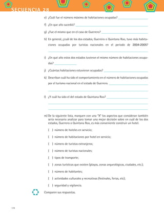 174
secuencia 28
e)	 ¿Cuál fue el número máximo de habitaciones ocupadas?
f)	 ¿En que año sucedió?
g)	 ¿Fue el mismo que en el caso de Guerrero?
h)	 En general, ¿cuál de los dos estados, Guerrero o Quintana Roo, tuvo más habita-
ciones ocupadas por turistas nacionales en el periodo de 2004-2005?
i)	 ¿En qué año estos dos estados tuvieron el mismo número de habitaciones ocupa-
das?
j)	 ¿Cuántas habitaciones estuvieron ocupadas?
k)	 Describan cuál ha sido el comportamiento en el número de habitaciones ocupadas
por el turismo nacional en el estado de Guerrero.
l)	 ¿Y cuál ha sido el del estado de Quintana Roo?
m)	De la siguiente lista, marquen con una “X” los aspectos que consideran también
sería necesario analizar para tomar una mejor decisión sobre en cuál de los dos
estados, Guerrero o Quintana Roo, es más conveniente construir un hotel.
(	 )	 número de hoteles en servicio;
(	 )	 número de habitaciones por hotel en servicio;
(	 )	 número de turistas extranjeros;
(	 )	 número de turistas nacionales;
(	 )	 tipos de transporte;
(	 )	 zonas turísticas que existen (playas, zonas arqueológicas, ciudades, etc.);
(	 )	 número de habitantes;
(	 )	 actividades culturales y recreativas (festivales, ferias, etc);
(	 )	 seguridad y vigilancia.
Comparen sus respuestas.
MAT2 B4 S28.indd 174 9/10/07 12:42:34 PM
 