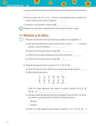 16
secuencia 18
a)	 ¿Cuál es la diferencia entre dos términos consecutivos en cada una de estas sucesiones?
b)	 Para la sucesión –5, –2, 1, 4, 7, … ¿Cuál es la regla algebraica que nos permite en-
contrar el término que está en el lugar n ?
c)	 ¿Aparece en esta sucesión el número 278?
Comparen sus respuestas y comenten cómo hicieron para encontrar la regla.
Manos a la obra
I.	 Responde las preguntas sobre la sucesión que se obtiene con la regla 3n – 7.
a)	 Una regla equivalente para obtener esta sucesión es sumar al término
anterior y el primer término es
b)	 ¿Cuál es el término que está en el lugar 40?
c)	 ¿Cuál de las dos reglas utilizaste para encontrar ese término?
d)	 ¿Cuál es el término que está en el lugar 48?
II.	 Responde las preguntas sobre la sucesión 1, 4, 7, 10, 13, 16, …
a)	 ¿Cuál es la diferencia entre dos términos consecutivos de esta sucesión?
b)	 Observa las dos sucesiones
3,	 6,	 9,	 12,	 15,	 18, …
	 	 	 	 	
1,	 4,	 7,	 10,	 13,	 16, …
¿Cuál es la regla algebraica para obtener la primera sucesión (3, 6, 9, 12,
15, 18, …)?
c)	 Subraya la operación que debemos hacer para pasar de cada término en la prime-
ra sucesión a su correspondiente término en la segunda sucesión:
•	 Restar 2
•	 Sumar 2
d)	 ¿Cuál es la regla algebraica para obtener la sucesión 1, 4, 7, 10, 13, 16, …?	
MAT2 B3 S18.indd 16 9/10/07 3:36:48 PM
 
