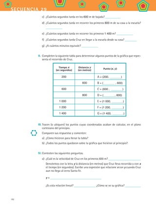 192
secuencia 29
c)	 ¿Cuántos segundos tarda en los 600 m de bajada?
d)	 ¿Cuántos segundos tarda en recorrer los primeros 800 m de su casa a la escuela?
e)	 ¿Cuántos segundos tarda en recorrer los primeros 1 400 m?
f)	 ¿Cuántos segundos tarda Cruz en llegar a la escuela desde su casa?
g)	 ¿A cuántos minutos equivale?
II.	 Completen la siguiente tabla para determinar algunos puntos de la gráfica que repre-
senta el recorrido de Cruz.
Tiempo x
(en segundos)
Distancia y
(en metros)
Punto (x, y )
200 A = (200, )
600 B = ( , 600)
600 C = (600 , )
800 D = ( , 800)
1 000 E = (1 000, )
1 200 F = (1 200, )
1 400 G = (1 400, )
III.	Tracen (o ubiquen) los puntos cuyas coordenadas acaban de calcular, en el plano
cartesiano del principio.
Comparen sus respuestas y comenten:
a)	 ¿Cómo hicieron para llenar la tabla?
b)	 ¿Todos los puntos quedaron sobre la gráfica que hicieron al principio?
IV.	Contesten las siguientes preguntas.
a)	 ¿Cuál es la velocidad de Cruz en los primeros 600 m?
	 Denotemos con la letra y la distancia (en metros) que Cruz lleva recorrida y con x
el tiempo (en segundos). Escribe una expresión que relacione x con y cuando Cruz
aun no llega al cerro Santa Fe.
	 y =
	 ¿Es esta relación lineal? ¿Cómo se ve su gráfica?
MAT2 B4 S29.indd 192 9/10/07 12:43:17 PM
 