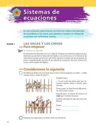 196
secuencia 30
En esta secuencia representarás con letras los valores desconocidos
de un problema y las usarás para plantear y resolver un sistema de
ecuaciones con coeficientes enteros.
LAS VACAS Y LOS CHIVOS
Para empezar
De Diofanto al siglo XXI
El matemático de Alejandría vivió en el siglo III. Introdujo un simbolismo algebraico muy
elemental que permitio el desarrollo del álgebra y por primera vez en la historia de las
matemáticas griegas presentó de una forma rigurosa el estudio de las ecuaciones de
primer y segundo grado, así como de los sistemas de ecuaciones. Por estos hechos se le
conoce como el padre del Álgebra.
Consideremos lo siguiente
Don Matías se dedica a la crianza de vacas y chivos. Raúl le pregunta a su padre: — ¿Papá
cuántas vacas y chivos tenemos?—.
El padre le dice:
— Te voy a dar dos pistas para que en-
cuentres cuántos chivos y cuántas vacas
tenemos.
Primera pista: en total tenemos 68 anima-
les entre chivos y vacas.
Segunda pista: el número de chivos es el
triple que el número de vacas.
¿Cuántos animales de cada tipo tiene don
Matías?
Chivos:
Vacas:
Comparen sus respuestas y comenten cómo las obtuvieron.
sesión 1
Sistemas de
ecuaciones
MAT2 B5 S30.indd 196 9/10/07 12:44:13 PM
 