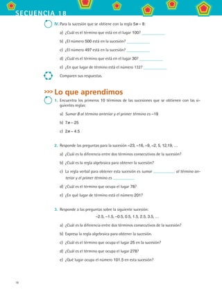 18
secuencia 18
IV.	Para la sucesión que se obtiene con la regla 5n – 8:
a)	 ¿Cuál es el término que está en el lugar 100?
b)	 ¿El número 500 está en la sucesión?
c)	 ¿El número 497 está en la sucesión?
d)	 ¿Cuál es el término que está en el lugar 30?
e)	 ¿En que lugar de término está el número 132?
Comparen sus respuestas.
Lo que aprendimos
1.	 Encuentra los primeros 10 términos de las sucesiones que se obtienen con las si-
guientes reglas:
a)	 Sumar 8 al término anterior y el primer término es –19
b)	 7n – 25
c)	 2n – 4.5
2.	 Responde las preguntas para la sucesión –23, –16, –9, –2, 5, 12,19, …
a)	 ¿Cuál es la diferencia entre dos términos consecutivos de la sucesión?
b)	 ¿Cuál es la regla algebraica para obtener la sucesión?
c)	 La regla verbal para obtener esta sucesión es sumar al término an-
terior y el primer término es
d)	 ¿Cuál es el término que ocupa el lugar 78?
e)	 ¿En qué lugar de término está el número 201?
3.	 Responde a las preguntas sobre la siguiente sucesión:
–2.5, –1.5, –0.5, 0.5, 1.5, 2.5, 3.5, …
a)	 ¿Cuál es la diferencia entre dos términos consecutivos de la sucesión?
b)	 Expresa la regla algebraica para obtener la sucesión.
c)	 ¿Cuál es el término que ocupa el lugar 25 en la sucesión?
d)	 ¿Cuál es el término que ocupa el lugar 278?
e)	 ¿Qué lugar ocupa el número 101.5 en esta sucesión?
MAT2 B3 S18.indd 18 9/10/07 3:36:51 PM
 