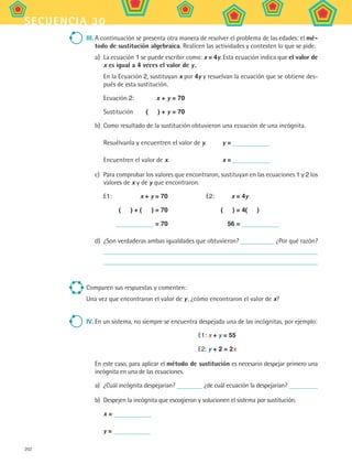202
secuencia 30
III.	A continuación se presenta otra manera de resolver el problema de las edades: el mé-
todo de sustitución algebraica. Realicen las actividades y contesten lo que se pide.
a)	 La ecuación 1 se puede escribir como: x = 4y. Esta ecuación indica que el valor de
x es igual a 4 veces el valor de y .
En la Ecuación 2, sustituyan x por 4y y resuelvan la ecuación que se obtiene des-
pués de esta sustitución.
Ecuación 2:	 x + y = 70
Sustitución	 (    ) + y = 70
b)	 Como resultado de la sustitución obtuvieron una ecuación de una incógnita.
	 Resuélvanla y encuentren el valor de y.	 y =
	 Encuentren el valor de x.	 x =
c)	 Para comprobar los valores que encontraron, sustituyan en las ecuaciones 1 y 2 los
valores de x y de y que encontraron.
E1:	 x + y = 70	 E2:	 x = 4y
	 (    ) + (    ) = 70		 (    ) = 4(    )
	 = 70		 56 =
d)	 ¿Son verdaderas ambas igualdades que obtuvieron? ¿Por qué razón?
Comparen sus respuestas y comenten:
Una vez que encontraron el valor de y , ¿cómo encontraron el valor de x?
IV.	En un sistema, no siempre se encuentra despejada una de las incógnitas, por ejemplo:
E1: x + y = 55
E2: y + 2 = 2x
En este caso, para aplicar el método de sustitución es necesario despejar primero una
incógnita en una de las ecuaciones.
a)	 ¿Cuál incógnita despejarían? ¿de cuál ecuación la despejarían?
b)	 Despejen la incógnita que escogieron y solucionen el sistema por sustitución.
	 x =
	 y =
MAT2 B5 S30.indd 202 9/10/07 12:44:19 PM
 