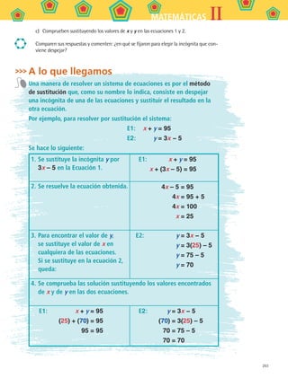 203
IIMATEMÁTICAS
c)	 Comprueben sustituyendo los valores de x y y en las ecuaciones 1 y 2.
Comparen sus respuestas y comenten: ¿en qué se fijaron para elegir la incógnita que con-
viene despejar?
A lo que llegamos
Una manera de resolver un sistema de ecuaciones es por el método
de sustitución que, como su nombre lo indica, consiste en despejar
una incógnita de una de las ecuaciones y sustituir el resultado en la
otra ecuación.
Por ejemplo, para resolver por sustitución el sistema:
	 E1:	 x + y = 95
	 E2:	 y = 3x − 5
Se hace lo siguiente:
1.	Se sustituye la incógnita y por
3x – 5 en la Ecuación 1.
	 E1:	 x + y = 95
		 x + (3x – 5) = 95
2.	Se resuelve la ecuación obtenida. 	 4x – 5 = 95
	 4x = 95 + 5
	 4x = 100
	 x = 25
3.	Para encontrar el valor de y,
se sustituye el valor de x en
cualquiera de las ecuaciones.
Si se sustituye en la ecuación 2,
queda:
	 E2: 	 y = 3x − 5
	 y = 3(25) – 5
	 y = 75 – 5
	 y = 70
4.	Se comprueba las solución sustituyendo los valores encontrados
de x y de y en las dos ecuaciones.
	 E1:	 x + y = 95
		 (25) + (70) = 95
		 95 = 95
	 E2:	 y = 3x − 5
		 (70) = 3(25) – 5
		 70 = 75 – 5
		 70 = 70
MAT2 B5 S30.indd 203 9/10/07 12:44:20 PM
 