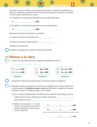 205
IIMATEMÁTICAS
Contesten lo que se les pide a continuación para plantear y resolver este problema me-
diante un sistema de ecuaciones. Usen la letra x para representar el precio de una gallina
y la letra y para el precio de un conejo.
a)	 Completen la ecuación que representa lo que compró Doña Lupe:
E1: = 425
b)	 Completen la ecuación que representa lo que compró Agustín:
E2: = 309
Resuelvan el sistema de ecuaciones y contesten:
c)	 ¿Cuál es el precio de cada gallina? $
d)	 ¿Cuál es el precio de cada conejo? $
Verifiquen sus soluciones.
Comparen sus respuestas y comenten cómo las obtuvieron.
Manos a la obra
I.	 ¿Cuál de los siguientes sistemas corresponde al problema anterior?
	
E1:	 x + y = 425	 E1:	 8xy = 425	 E1:	 5x + 3y = 425
E2:	 x + y = 309	 E2:	 6xy = 309	 E2:	 3x + 3y = 309
	 Sistema 1	 Sistema 2	 Sistema 3
Comparen el sistema que seleccionaron y comenten porqué lo escogieron.
II.	 Cuando en ambas ecuaciones de un sistema una incógnita tiene el mismo coeficiente,
conviene aplicar el método de suma o resta para eliminarla y simplificar el sistema.
Contesten lo que se les pide para aplicar este método.
a)	 En el sistema correspondiente al problema de las gallinas y los conejos, ¿cuál in-
cógnita tiene el mismo coeficiente en ambas ecuaciones? ;
¿qué coeficiente tiene?
b)	 Resten las ecuaciones 1 y 2 para
eliminar a la incógnita que tiene el
mismo coeficiente en las dos ecua-
ciones. Completen.
–
	 E1: + = 425
	 E2: + = 309
	 + = 116
MAT2 B5 S30.indd 205 9/10/07 12:44:26 PM
 