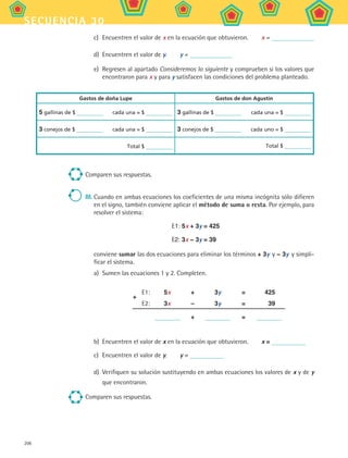 206
secuencia 30
c)	 Encuentren el valor de x en la ecuación que obtuvieron.   x =
d)	 Encuentren el valor de y.   y =
e)	 Regresen al apartado Consideremos lo siguiente y comprueben si los valores que
encontraron para x y para y satisfacen las condiciones del problema planteado.	
	
Gastos de doña Lupe Gastos de don Agustín
5 gallinas de $ cada una = $ 3 gallinas de $ cada una = $
3 conejos de $ cada una = $ 3 conejos de $ cada uno = $
Total $ Total $
Comparen sus respuestas.
III.	Cuando en ambas ecuaciones los coeficientes de una misma incógnita sólo difieren
en el signo, también conviene aplicar el método de suma o resta. Por ejemplo, para
resolver el sistema:
E1: 5x + 3y = 425
E2: 3x − 3y = 39
	 conviene sumar las dos ecuaciones para eliminar los términos + 3y y − 3y y simpli-
ficar el sistema.
a)	 Sumen las ecuaciones 1 y 2. Completen.
E1:	 5x	 +	 3y	 =	 425
E2:	 3x	 –	 3y	 =	 39
	 	 +	 	 =	
+
b)	 Encuentren el valor de x en la ecuación que obtuvieron.   x =
c)	 Encuentren el valor de y.   y =
d)	 Verifiquen su solución sustituyendo en ambas ecuaciones los valores de x y de y
que encontraron.
Comparen sus respuestas.
MAT2 B5 S30.indd 206 9/10/07 12:44:27 PM
 