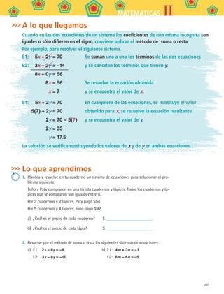 207
IIMATEMÁTICAS
A lo que llegamos
Cuando en las dos ecuaciones de un sistema los coeficientes de una misma incógnita son
iguales o sólo difieren en el signo, conviene aplicar el método de suma o resta.
Por ejemplo, para resolver el siguiente sistema.
E1:	 5x + 2y = 70	 Se suman uno a uno los términos de las dos ecuaciones
E2:	 3x − 2y = −14	 y se cancelan los términos que tienen y.
	 8x + 0y = 56
	 8x = 56	 Se resuelve la ecuación obtenida
	 x = 7	 y se encuentra el valor de x.
E1:	 5x + 2y = 70	 En cualquiera de las ecuaciones, se sustituye el valor
	 5(7) + 2y = 70	 obtenido para x, se resuelve la ecuación resultante
	 2y = 70 − 5(7)	 y se encuentra el valor de y.
	 2y = 35
	 y = 17.5
La solución se verifica sustituyendo los valores de x y de y en ambas ecuaciones.
Lo que aprendimos
1.	 Plantea y resuelve en tu cuaderno un sistema de ecuaciones para solucionar el pro-
blema siguiente:
	 Toño y Paty compraron en una tienda cuadernos y lápices. Todos los cuadernos y lá-
pices que se compraron son iguales entre sí.
Por 3 cuadernos y 2 lápices, Paty pagó $54.
Por 5 cuadernos y 4 lápices, Toño pagó $92.
a)	 ¿Cuál es el precio de cada cuaderno?	 $
b)	 ¿Cuál es el precio de cada lápiz?	 $
2.	 Resuelve por el método de suma o resta los siguientes sistemas de ecuaciones:
a)	 E1:	 2x − 8y = −8	 b)	 E1:	 4m + 3n = −1
	 E2:	 3x − 8y = −10		 E2:	 6m − 6n = –5
MAT2 B5 S30.indd 207 9/10/07 12:44:28 PM
 