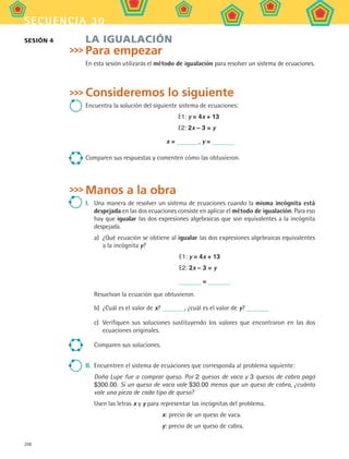208
secuencia 30
LA IGUALACIÓN
Para empezar
En esta sesión utilizarás el método de igualación para resolver un sistema de ecuaciones.
Consideremos lo siguiente
Encuentra la solución del siguiente sistema de ecuaciones:
E1: y = 4x + 13
E2: 2x – 3 = y
x = , y =
Comparen sus respuestas y comenten cómo las obtuvieron.
Manos a la obra
I.	 Una manera de resolver un sistema de ecuaciones cuando la misma incógnita está
despejada en las dos ecuaciones consiste en aplicar el método de igualación. Para eso
hay que igualar las dos expresiones algebraicas que son equivalentes a la incógnita
despejada.
a)	 ¿Qué ecuación se obtiene al igualar las dos expresiones algebraicas equivalentes
a la incógnita y?
E1: y = 4x + 13
E2: 2x – 3 = y
=
Resuelvan la ecuación que obtuvieron.
b)	 ¿Cuál es el valor de x? , ¿cuál es el valor de y?
c)	 Verifiquen sus soluciones sustituyendo los valores que encontraron en las dos
ecuaciones originales.
Comparen sus soluciones.
II.	 Encuentren el sistema de ecuaciones que corresponda al problema siguiente:
Doña Lupe fue a comprar queso. Por 2 quesos de vaca y 3 quesos de cabra pagó
$300.00. Si un queso de vaca vale $30.00 menos que un queso de cabra, ¿cuánto
vale una pieza de cada tipo de queso?
Usen las letras x y y para representar las incógnitas del problema.
x: precio de un queso de vaca.
y: precio de un queso de cabra.
SESIÓN 4
MAT2 B5 S30.indd 208 9/10/07 12:44:29 PM
 