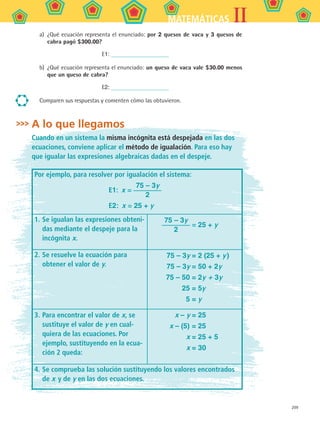 209
IIMATEMÁTICAS
a)	 ¿Qué ecuación representa el enunciado: por 2 quesos de vaca y 3 quesos de
cabra pagó $300.00?
E1:
b)	 ¿Qué ecuación representa el enunciado: un queso de vaca vale $30.00 menos
que un queso de cabra?
E2:
Comparen sus respuestas y comenten cómo las obtuvieron.
A lo que llegamos
Cuando en un sistema la misma incógnita está despejada en las dos
ecuaciones, conviene aplicar el método de igualación. Para eso hay
que igualar las expresiones algebraicas dadas en el despeje.
Por ejemplo, para resolver por igualación el sistema:
E1:  x =
75 – 3y
2
E2:  x = 25 + y
1.	Se igualan las expresiones obteni-
das mediante el despeje para la
incógnita x.
	
75 – 3y
2
= 25 + y
2.	Se resuelve la ecuación para
obtener el valor de y.
75 – 3y = 2 (25 + y )
	 75 – 3y = 50 + 2y
	 75 – 50 = 2y + 3y
	 25 = 5y
	 5 = y
3.	Para encontrar el valor de x, se
sustituye el valor de y en cual-
quiera de las ecuaciones. Por
ejemplo, sustituyendo en la ecua-
ción 2 queda:
x – y = 25
	 x – (5) = 25
	 x = 25 + 5
	 x = 30
4.	Se comprueba las solución sustituyendo los valores encontrados
de x y de y en las dos ecuaciones.
MAT2 B5 S30.indd 209 9/10/07 12:44:30 PM
 