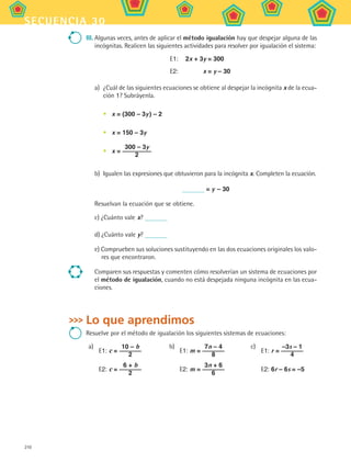 210
secuencia 30
III.	Algunas veces, antes de aplicar el método igualación hay que despejar alguna de las
incógnitas. Realicen las siguientes actividades para resolver por igualación el sistema:
	 E1:	 2x + 3y = 300
	 E2:	 x = y – 30
a)	 ¿Cuál de las siguientes ecuaciones se obtiene al despejar la incógnita x de la ecua-
ción 1? Subráyenla.
•	 x = (300 – 3y ) – 2
•	 x = 150 – 3y
•	 x =
300 – 3y
2
b)	 Igualen las expresiones que obtuvieron para la incógnita x. Completen la ecuación.
= y – 30
Resuelvan la ecuación que se obtiene.
c) ¿Cuánto vale x?
d) ¿Cuánto vale y?
e) Comprueben sus soluciones sustituyendo en las dos ecuaciones originales los valo-
res que encontraron.
Comparen sus respuestas y comenten cómo resolverían un sistema de ecuaciones por
el método de igualación, cuando no está despejada ninguna incógnita en las ecua-
ciones.
Lo que aprendimos
Resuelve por el método de igualación los siguientes sistemas de ecuaciones:
a)
E1: c =
10 – b
2
E2: c =
6 + b
2
b)
E1: m =
7n – 4
8
E2: m =
3n + 6
6
c)
E1: r =
–3s – 1
4
E2: 6r – 6s = –5
MAT2 B5 S30.indd 210 9/10/07 12:44:31 PM
 