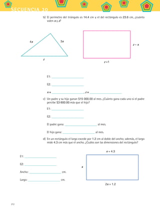 212
secuencia 30
b)	 El perímetro del triángulo es 14.4 cm y el del rectángulo es 23.6 cm, ¿cuánto
valen x y z?
4x
z
3x
z +1
z – x
	 E1:
	 E2:
	 x = , z =
c)	 Un padre y su hijo ganan $15 000.00 al mes. ¿Cuánto gana cada uno si el padre
percibe $3 600.00 más que el hijo?
	 E1:
	 E2:
	 El padre gana: al mes.
	 El hijo gana: al mes.
d)	 En un rectángulo el largo excede por 1.2 cm al doble del ancho; además, el largo
mide 4.3 cm más que el ancho. ¿Cuáles son las dimensiones del rectángulo?
E1:
E2:
Ancho: cm.
Largo: cm.
x
2x + 1.2
x + 4.3
MAT2 B5 S30.indd 212 9/10/07 12:44:32 PM
 