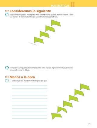 215
IIMATEMÁTICAS
Consideremos lo siguiente
El siguiente dibujo está incompleto. Debe haber 6 figuras iguales. Planeen y lleven a cabo
una manera de terminarlo. Utilicen sus instrumentos geométricos.
Comparen sus respuestas. Comenten con los otros equipos el procedimiento que emplea-
ron para terminar el dibujo.
Manos a la obra
I.	 Este dibujo está mal terminado. Explica por qué.
MAT2 B5 S31.indd 215 9/10/07 12:47:24 PM
 