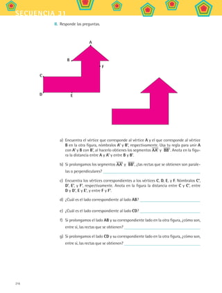 216
secuencia 31
II.	 Responde las preguntas.
B
A
C
D
F
E
a)	 Encuentra el vértice que corresponde al vértice A y el que corresponde al vértice
B en la otra figura, nómbralos A’ y B’, respectivamente. Usa tu regla para unir A
con A’ y B con B’, al hacerlo obtienes los segmentos AA’ y BB’. Anota en la figu-
ra la distancia entre A y A’ y entre B y B’.
b)	 Si prolongamos los segmentos AA’ y BB’, ¿las rectas que se obtienen son parale-
las o perpendiculares?
c)	 Encuentra los vértices correspondientes a los vértices C, D, E, y F. Nómbralos C',
D', E', y F', respectivamente. Anota en la figura la distancia entre C y C’, entre
D y D’, E y E’, y entre F y F’.
d)	 ¿Cuál es el lado correspondiente al lado AB?
e)	 ¿Cuál es el lado correspondiente al lado CD?
f)	 Si prolongamos el lado AB y su correspondiente lado en la otra figura, ¿cómo son,
entre sí, las rectas que se obtienen?
g)	 Si prolongamos el lado CD y su correspondiente lado en la otra figura, ¿cómo son,
entre sí, las rectas que se obtienen?
MAT2 B5 S31.indd 216 9/10/07 12:47:24 PM
 