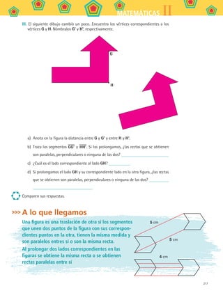 217
IIMATEMÁTICAS
III. El siguiente dibujo cambió un poco. Encuentra los vértices correspondientes a los
vértices G y H. Nómbralos G’ y H’, respectivamente.
G
H
a)	 Anota en la figura la distancia entre G y G’ y entre H y H’.
b)	 Traza los segmentos GG’ y HH’. Si las prolongamos, ¿las rectas que se obtienen
son paralelas, perpendiculares o ninguna de las dos?
c)	 ¿Cuál es el lado correspondiente al lado GH?
d)	 Si prolongamos el lado GH y su correspondiente lado en la otra figura, ¿las rectas
que se obtienen son paralelas, perpendiculares o ninguna de las dos?
Comparen sus respuestas.
A lo que llegamos
Una figura es una traslación de otra si los segmentos
que unen dos puntos de la figura con sus correspon-
dientes puntos en la otra, tienen la misma medida y
son paralelos entres sí o son la misma recta.
Al prolongar dos lados correspondientes en las
figuras se obtiene la misma recta o se obtienen
rectas paralelas entre sí
5 cm
5 cm
4 cm
MAT2 B5 S31.indd 217 9/10/07 12:47:25 PM
 