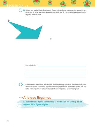 218
secuencia 31
IV. Dibuja una traslación de la siguiente figura utilizando tus instrumentos geométricos;
el vértice A’ debe ser el correspondiente al vértice A. Escribe el procedimiento que
seguiste para trazarla.
A
A'
Procedimiento:
Comparen sus respuestas. Entre todos escriban en el pizarrón un procedimiento para
trasladar figuras utilizando los instrumentos geométricos. Comenten cómo son los
lados y los ángulos de la figura trasladada con respecto a la figura original.
A lo que llegamos
Al trasladar una figura se conserva la medida de los lados y de los
ángulos de la figura original.
MAT2 B5 S31.indd 218 9/10/07 12:47:26 PM
 