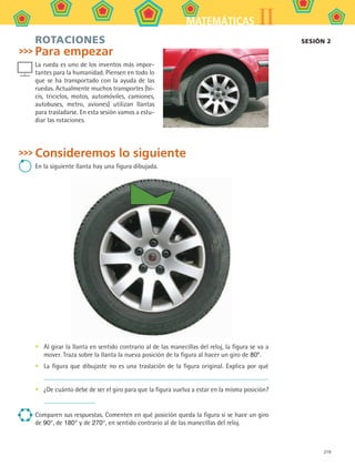219
IIMATEMÁTICAS
ROTACIONES
Para empezar
La rueda es uno de los inventos más impor-
tantes para la humanidad. Piensen en todo lo
que se ha transportado con la ayuda de las
ruedas. Actualmente muchos transportes (bi-
cis, triciclos, motos, automóviles, camiones,
autobuses, metro, aviones) utilizan llantas
para trasladarse. En esta sesión vamos a estu-
diar las rotaciones.
Consideremos lo siguiente
En la siguiente llanta hay una figura dibujada.
Al girar la llanta en sentido contrario al de las manecillas del reloj, la figura se va a
mover. Traza sobre la llanta la nueva posición de la figura al hacer un giro de 80º.
La figura que dibujaste no es una traslación de la figura original. Explica por qué
¿De cuánto debe de ser el giro para que la figura vuelva a estar en la misma posición?
Comparen sus respuestas. Comenten en qué posición queda la figura si se hace un giro
de 90°, de 180° y de 270°, en sentido contrario al de las manecillas del reloj.
•
•
•
SESIÓN 2
MAT2 B5 S31.indd 219 9/10/07 12:47:29 PM
 