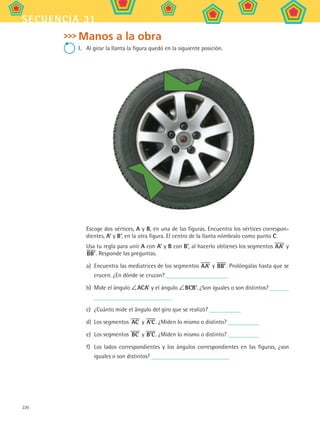 220
secuencia 31
Manos a la obra
I.	 Al girar la llanta la figura quedó en la siguiente posición.
	 Escoge dos vértices, A y B, en una de las figuras. Encuentra los vértices correspon-
dientes, A’ y B’, en la otra figura. El centro de la llanta nómbralo como punto C.
	 Usa tu regla para unir A con A’ y B con B’, al hacerlo obtienes los segmentos AA’ y
BB’. Responde las preguntas.
a)	 Encuentra las mediatrices de los segmentos AA’ y BB’. Prolóngalas hasta que se
crucen. ¿En dónde se cruzan?
b)	 Mide el ángulo  ACA’ y el ángulo  BCB’. ¿Son iguales o son distintos?
c)	 ¿Cuánto mide el ángulo del giro que se realizó?
d)	 Los segmentos AC y A’C. ¿Miden lo mismo o distinto?
e)	 Los segmentos BC y B’C. ¿Miden lo mismo o distinto?
f)	 Los lados correspondientes y los ángulos correspondientes en las figuras, ¿son
iguales o son distintos?
MAT2 B5 S31.indd 220 9/10/07 12:47:30 PM
 