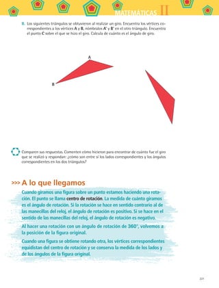 221
IIMATEMÁTICAS
II.	 Los siguientes triángulos se obtuvieron al realizar un giro. Encuentra los vértices co-
rrespondientes a los vértices A y B, nómbralos A’ y B’ en el otro triángulo. Encuentra
el punto C sobre el que se hizo el giro. Calcula de cuánto es el ángulo de giro.
A
B
Comparen sus respuestas. Comenten cómo hicieron para encontrar de cuánto fue el giro
que se realizó y respondan: ¿cómo son entre sí los lados correspondientes y los ángulos
correspondientes en los dos triángulos?
A lo que llegamos
Cuando giramos una figura sobre un punto estamos haciendo una rota-
ción. El punto se llama centro de rotación. La medida de cuánto giramos
es el ángulo de rotación. Si la rotación se hace en sentido contrario al de
las manecillas del reloj, el ángulo de rotación es positivo. Si se hace en el
sentido de las manecillas del reloj, el ángulo de rotación es negativo.
Al hacer una rotación con un ángulo de rotación de 360°, volvemos a
la posición de la figura original.
Cuando una figura se obtiene rotando otra, los vértices correspondientes
equidistan del centro de rotación y se conserva la medida de los lados y
de los ángulos de la figura original.
MAT2 B5 S31.indd 221 9/10/07 12:47:31 PM
 