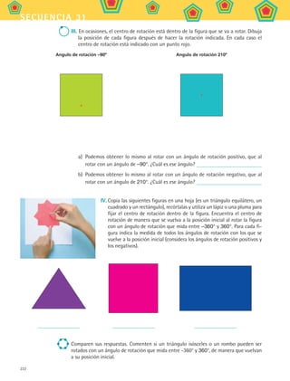 222
secuencia 31
III. En ocasiones, el centro de rotación está dentro de la figura que se va a rotar. Dibuja
la posición de cada figura después de hacer la rotación indicada. En cada caso el
centro de rotación está indicado con un punto rojo.
Angulo de rotación –90º Angulo de rotación 210º
a)	 Podemos obtener lo mismo al rotar con un ángulo de rotación positivo, que al
rotar con un ángulo de –90°. ¿Cuál es ese ángulo?
b)	 Podemos obtener lo mismo al rotar con un ángulo de rotación negativo, que al
rotar con un ángulo de 210°. ¿Cuál es ese ángulo?
IV.	Copia las siguientes figuras en una hoja (es un triángulo equilátero, un
cuadrado y un rectángulo), recórtalas y utiliza un lápiz o una pluma para
fijar el centro de rotación dentro de la figura. Encuentra el centro de
rotación de manera que se vuelva a la posición inicial al rotar la figura
con un ángulo de rotación que mida entre –360° y 360°. Para cada fi-
gura indica la medida de todos los ángulos de rotación con los que se
vuelve a la posición inicial (considera los ángulos de rotación positivos y
los negativos).
Comparen sus respuestas. Comenten si un triángulo isósceles o un rombo pueden ser
rotados con un ángulo de rotación que mida entre -360° y 360°, de manera que vuelvan
a su posición inicial.
MAT2 B5 S31.indd 222 9/10/07 12:47:34 PM
 