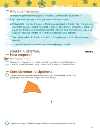 223
IIMATEMÁTICAS
SIMETRÍA CENTRAL
Para empezar
Movimientos en el plano
Ya conoces tres movimientos en el plano: la simetría con respecto a un eje, la traslación y
la rotación. En esta sesión conocerás un caso especial de la rotación: la simetría central.
Consideremos lo siguiente
Utiliza tus instrumentos geométricos para trazar la figura que se obtiene al rotar la si-
guiente figura, con centro en C y ángulo de rotación de 180º.
C
Comparen sus figuras. Comenten qué procedimiento utilizaron para realizar la rotación.
SESIÓN 3
A lo que llegamos
Para rotar un polígono con respecto a un punto C y con un ángulo de rotación r :
1.	Por cada vértice se traza la recta que une el vértice con el punto C.
2.	Utilizando la recta que trazaste, se traza un ángulo igual al ángulo r . La recta debe ser
uno de los lados del ángulo y el punto C debe ser el vértice del ángulo. Si el ángulo es
positivo se traza el lado que falta en sentido contrario a las manecillas del reloj, si el
ángulo es negativo se traza en el sentido de las manecillas del reloj.
3.	Sobre el nuevo lado del ángulo se traslada la distancia entre el vértice del polígono y el
punto C.
4.	Se unen los vértices encontrados para formar el polígono rotado.
MAT2 B5 S31.indd 223 9/10/07 12:47:35 PM
 