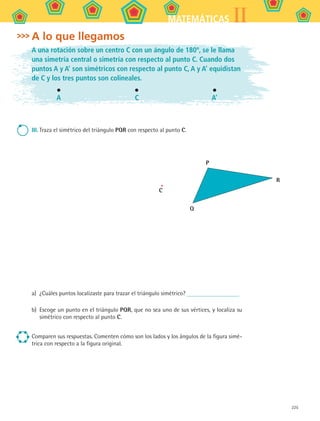 225
IIMATEMÁTICAS
A lo que llegamos
A una rotación sobre un centro C con un ángulo de 180º, se le llama
una simetría central o simetría con respecto al punto C. Cuando dos
puntos A y A’ son simétricos con respecto al punto C, A y A’ equidistan
de C y los tres puntos son colineales.
A C A’
III.	Traza el simétrico del triángulo PQR con respecto al punto C.
C
P
Q
R
a)	 ¿Cuáles puntos localizaste para trazar el triángulo simétrico?
b)	 Escoge un punto en el triángulo PQR, que no sea uno de sus vértices, y localiza su
simétrico con respecto al punto C.
Comparen sus respuestas. Comenten cómo son los lados y los ángulos de la figura simé-
trica con respecto a la figura original.
MAT2 B5 S31.indd 225 9/10/07 12:47:36 PM
 