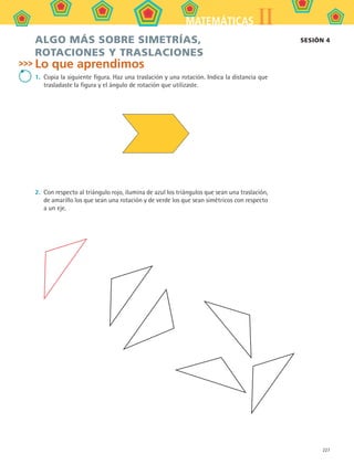 227
IIMATEMÁTICAS
ALGO MÁS SOBRE SIMETRÍAS,
ROTACIONES Y TRASLACIONES
Lo que aprendimos
1.	 Copia la siguiente figura. Haz una traslación y una rotación. Indica la distancia que
trasladaste la figura y el ángulo de rotación que utilizaste.
2.	 Con respecto al triángulo rojo, ilumina de azul los triángulos que sean una traslación,
de amarillo los que sean una rotación y de verde los que sean simétricos con respecto
a un eje.
SESIÓN 4
MAT2 B5 S31.indd 227 9/10/07 12:47:38 PM
 