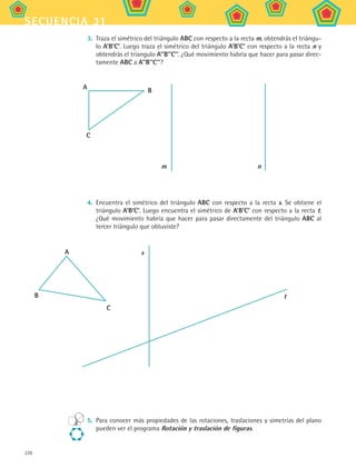 228
secuencia 31
3.	 Traza el simétrico del triángulo ABC con respecto a la recta m, obtendrás el triángu-
lo A’B’C’. Luego traza el simétrico del triángulo A’B’C’ con respecto a la recta n y
obtendrás el tríangulo A’’B’’C’’. ¿Qué movimiento habría que hacer para pasar direc-
tamente ABC a A’’B’’C’’?
A
m
C
B
n
4.	 Encuentra el simétrico del triángulo ABC con respecto a la recta s. Se obtiene el
triángulo A’B’C’. Luego encuentra el simétrico de A’B’C’ con respecto a la recta t.
¿Qué movimiento habría que hacer para pasar directamente del triángulo ABC al
tercer triángulo que obtuviste?
5.	 Para conocer más propiedades de las rotaciones, traslaciones y simetrías del plano
pueden ver el programa Rotación y traslación de figuras.
A
B
C
s
t
MAT2 B5 S31.indd 228 9/10/07 12:47:38 PM
 