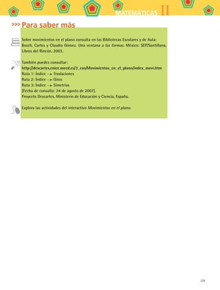 229
IIMATEMÁTICAS
Para saber más
Sobre movimientos en el plano consulta en las Bibliotecas Escolares y de Aula:
Bosch, Carlos y Claudia Gómez. Una ventana a las formas. México: SEP/Santillana,
Libros del Rincón, 2003.
También puedes consultar:
http://descartes.cnice.mecd.es/3_eso/Movimientos_en_el_plano/index_movi.htm
Ruta 1: Índice Traslaciones
Ruta 2: Índice Giros
Ruta 3: Índice Simetrías
[Fecha de consulta: 24 de agosto de 2007].
Proyecto Descartes, Ministerio de Educación y Ciencia, España.
Explora las actividades del interactivo Movimientos en el plano.
MAT2 B5 S31.indd 229 9/10/07 12:47:38 PM
 